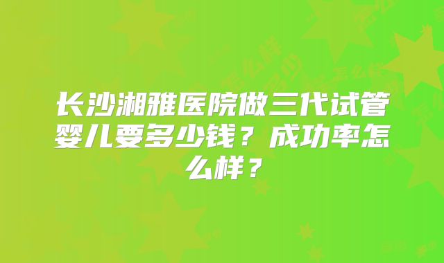 长沙湘雅医院做三代试管婴儿要多少钱？成功率怎么样？