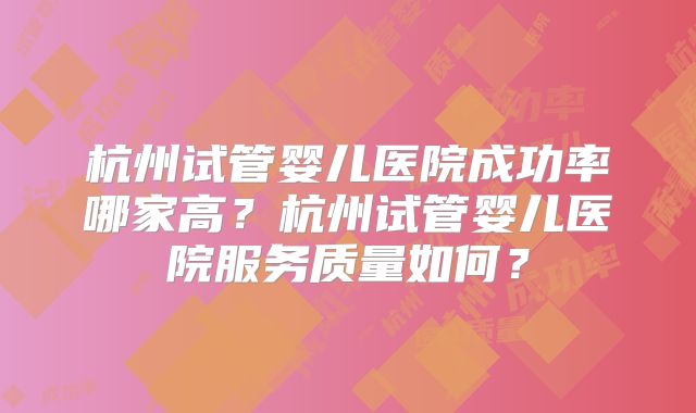 杭州试管婴儿医院成功率哪家高？杭州试管婴儿医院服务质量如何？