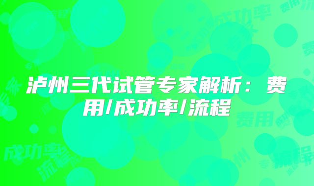 泸州三代试管专家解析：费用/成功率/流程