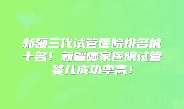 新疆三代试管医院排名前十名！新疆哪家医院试管婴儿成功率高！