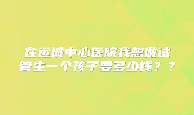 在运城中心医院我想做试管生一个孩子要多少钱??