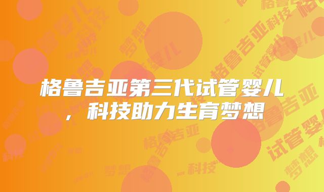 格鲁吉亚第三代试管婴儿,科技助力生育梦想
