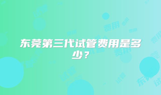 东莞第三代试管费用是多少？