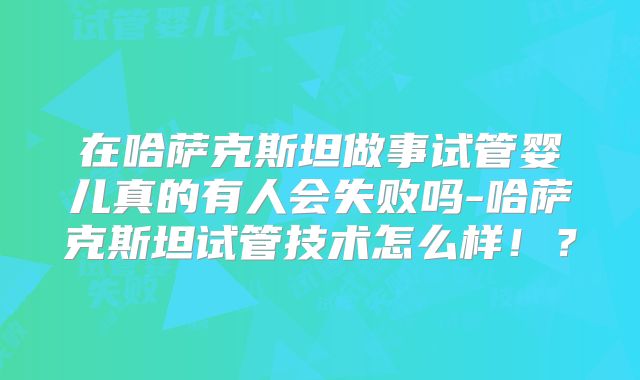 在哈萨克斯坦做事试管婴儿真的有人会失败吗-哈萨克斯坦试管技术怎么样！？