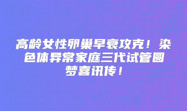 高龄女性卵巢早衰攻克！染色体异常家庭三代试管圆梦喜讯传！