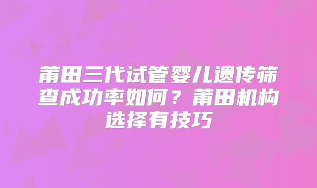 莆田三代试管婴儿遗传筛查成功率如何？莆田机构选择有技巧