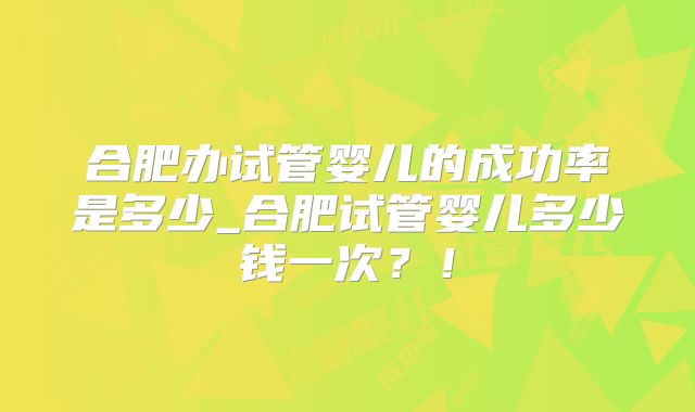 合肥办试管婴儿的成功率是多少_合肥试管婴儿多少钱一次？！