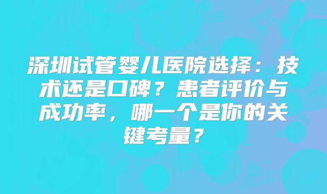 深圳试管婴儿医院选择:技术还是口碑?患者评价与成功率,哪一个是你的关键考量?