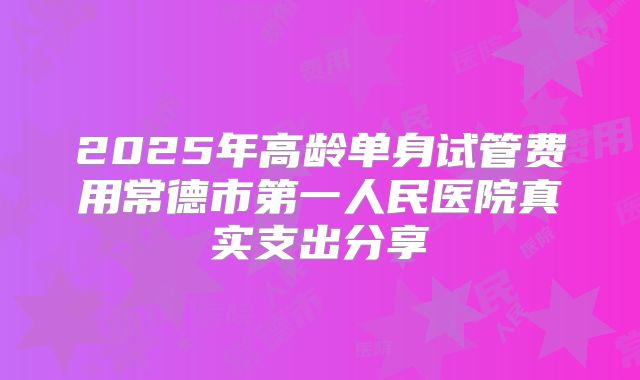 2025年高龄单身试管费用常德市第一人民医院真实支出分享