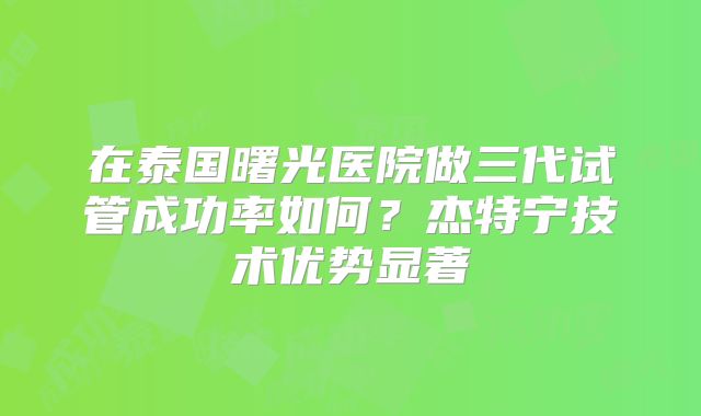 在泰国曙光医院做三代试管成功率如何?杰特宁技术优势显著