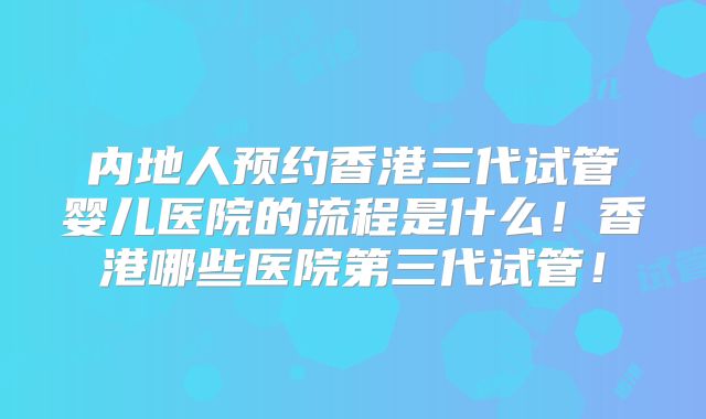 内地人预约香港三代试管婴儿医院的流程是什么！香港哪些医院第三代试管！