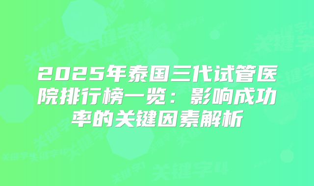 2025年泰国三代试管医院排行榜一览:影响成功率的关键因素解析