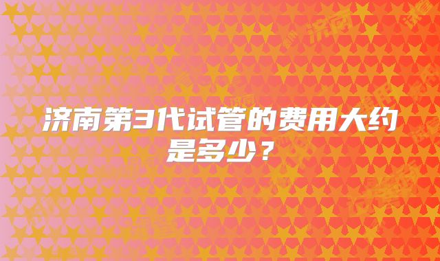 济南第3代试管的费用大约是多少？