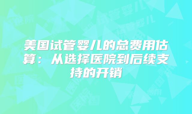 美国试管婴儿的总费用估算:从选择医院到后续支持的开销