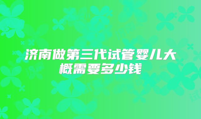 济南做第三代试管婴儿大概需要多少钱