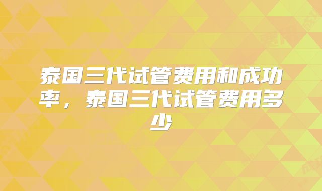 泰国三代试管费用和成功率，泰国三代试管费用多少