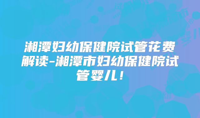 湘潭妇幼保健院试管花费解读-湘潭市妇幼保健院试管婴儿！