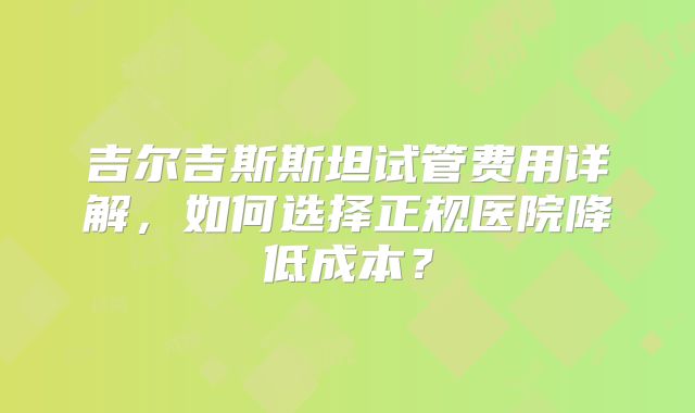 吉尔吉斯斯坦试管费用详解，如何选择正规医院降低成本？