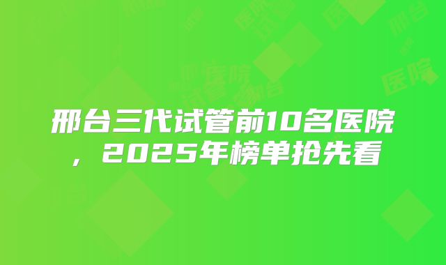 邢台三代试管前10名医院，2025年榜单抢先看