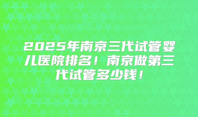 2025年南京三代试管婴儿医院排名！南京做第三代试管多少钱！