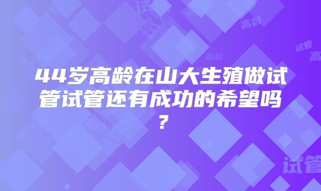 44岁高龄在山大生殖做试管试管还有成功的希望吗？