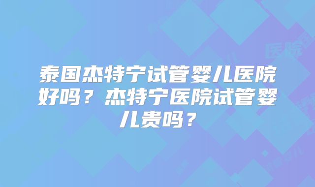 泰国杰特宁试管婴儿医院好吗？杰特宁医院试管婴儿贵吗？