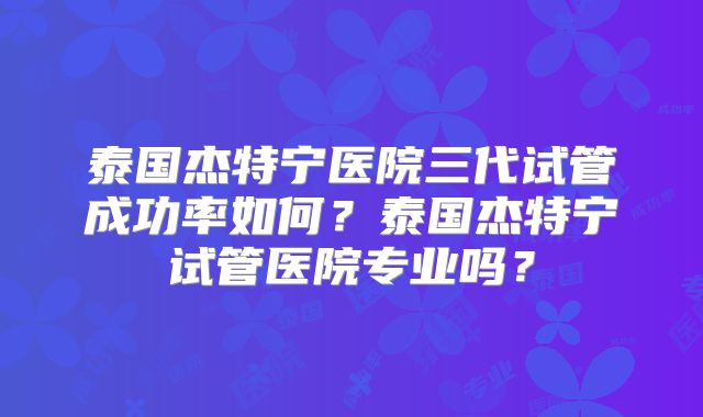 泰国杰特宁医院三代试管成功率如何？泰国杰特宁试管医院专业吗？
