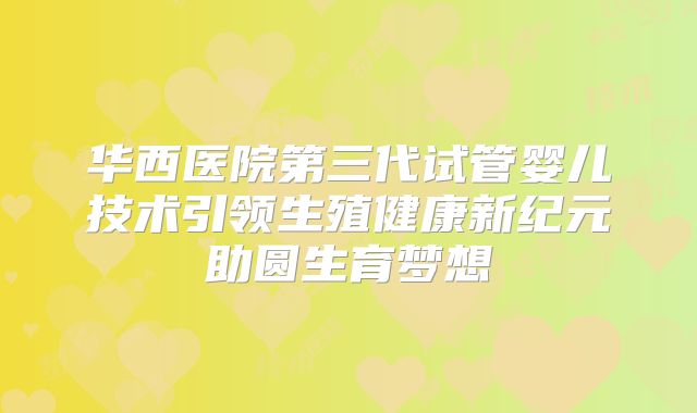 华西医院第三代试管婴儿技术引领生殖健康新纪元助圆生育梦想