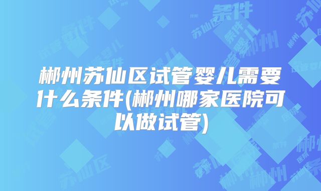 郴州苏仙区试管婴儿需要什么条件(郴州哪家医院可以做试管)