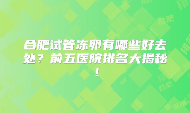 合肥试管冻卵有哪些好去处？前五医院排名大揭秘！