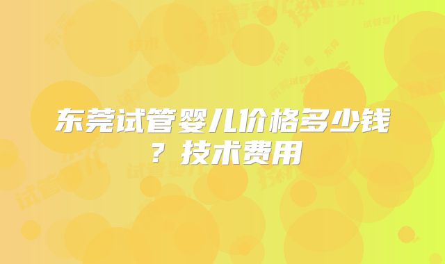 东莞试管婴儿价格多少钱？技术费用