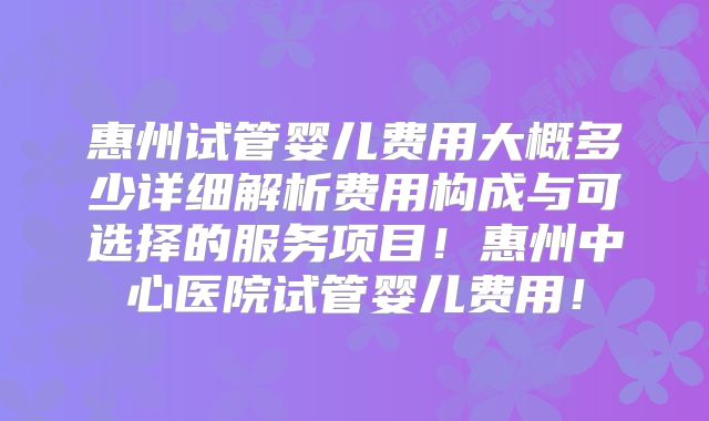 惠州试管婴儿费用大概多少详细解析费用构成与可选择的服务项目！惠州中心医院试管婴儿费用！