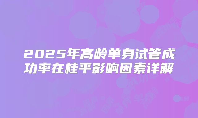 2025年高龄单身试管成功率在桂平影响因素详解