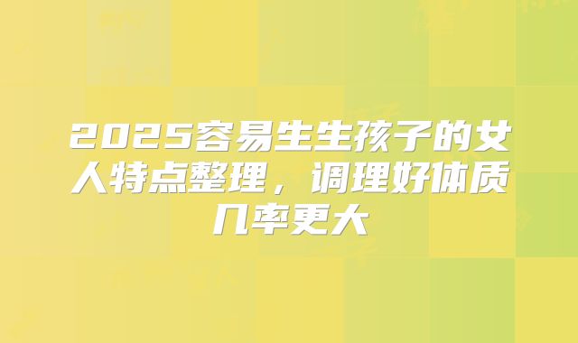 2025容易生生孩子的女人特点整理，调理好体质几率更大
