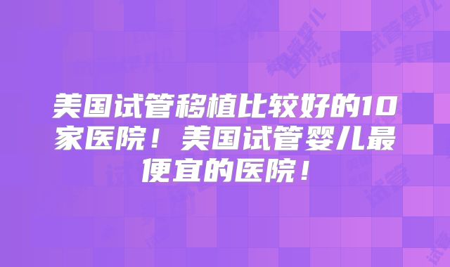 美国试管移植比较好的10家医院！美国试管婴儿最便宜的医院！