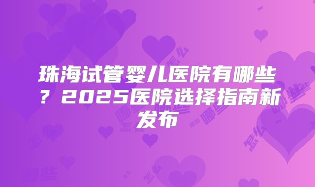 珠海试管婴儿医院有哪些？2025医院选择指南新发布