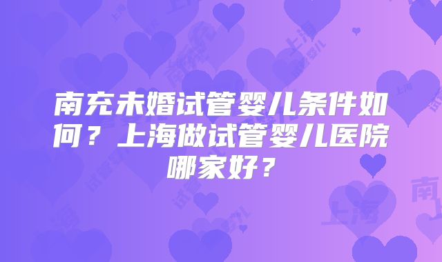 南充未婚试管婴儿条件如何？上海做试管婴儿医院哪家好？
