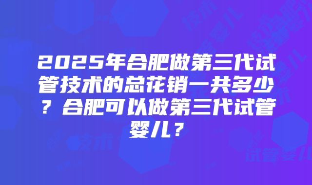 2025年合肥做第三代试管技术的总花销一共多少？合肥可以做第三代试管婴儿？