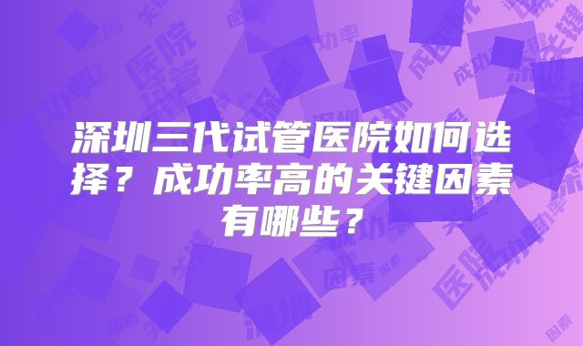 深圳三代试管医院如何选择？成功率高的关键因素有哪些？