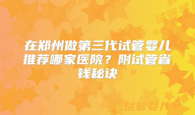 在郑州做第三代试管婴儿推荐哪家医院?附试管省钱秘诀