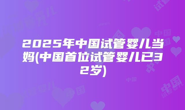 2025年中国试管婴儿当妈(中国首位试管婴儿已32岁)