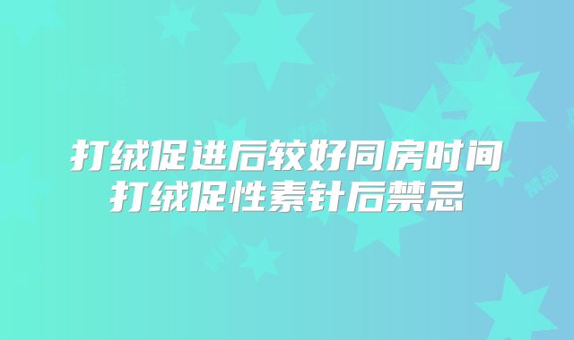 打绒促进后较好同房时间打绒促性素针后禁忌