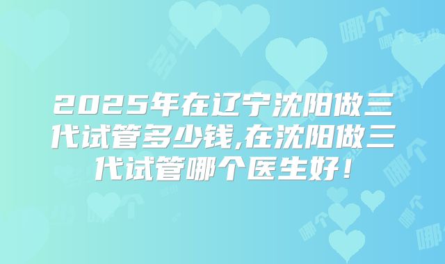 2025年在辽宁沈阳做三代试管多少钱,在沈阳做三代试管哪个医生好！
