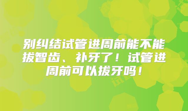 别纠结试管进周前能不能拔智齿、补牙了!试管进周前可以拔牙吗!