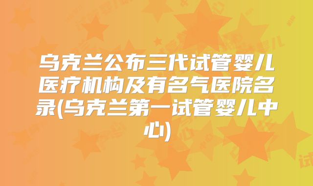 乌克兰公布三代试管婴儿医疗机构及有名气医院名录(乌克兰第一试管婴儿中心)