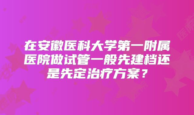 在安徽医科大学第一附属医院做试管一般先建档还是先定治疗方案?