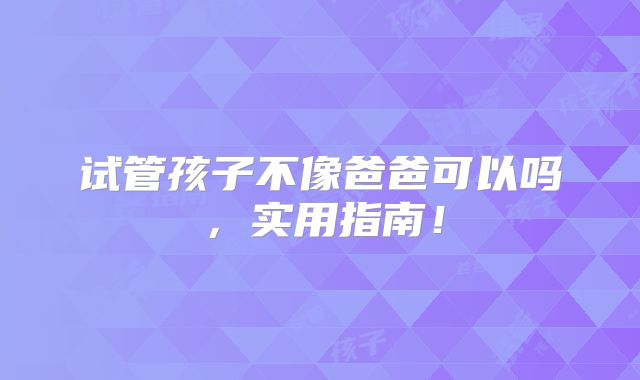 试管孩子不像爸爸可以吗,实用指南!