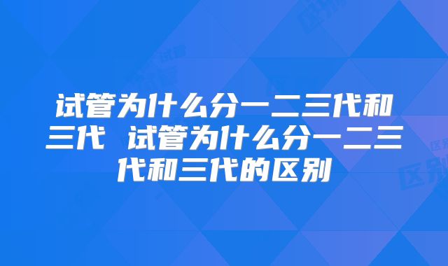 试管为什么分一二三代和三代 试管为什么分一二三代和三代的区别