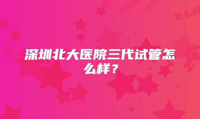 深圳北大医院三代试管怎么样？