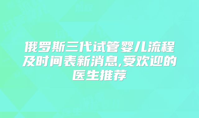 俄罗斯三代试管婴儿流程及时间表新消息,受欢迎的医生推荐